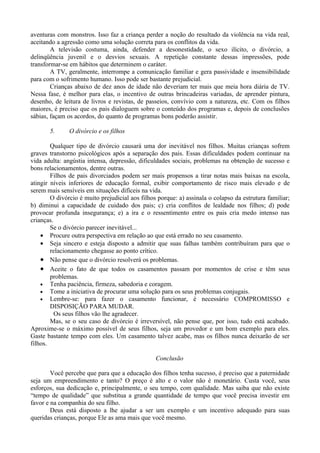 aventuras com monstros. Isso faz a criança perder a noção do resultado da violência na vida real,
aceitando a agressão como uma solução correta para os conflitos da vida.
        A televisão costuma, ainda, defender a desonestidade, o sexo ilícito, o divórcio, a
delinqüência juvenil e o desvios sexuais. A repetição constante dessas impressões, pode
transformar-se em hábitos que determinem o caráter.
        A TV, geralmente, interrompe a comunicação familiar e gera passividade e insensibilidade
para com o sofrimento humano. Isso pode ser bastante prejudicial.
        Crianças abaixo de dez anos de idade não deveriam ter mais que meia hora diária de TV.
Nessa fase, é melhor para elas, o incentivo de outras brincadeiras variadas, de aprender pintura,
desenho, de leitura de livros e revistas, de passeios, convívio com a natureza, etc. Com os filhos
maiores, é preciso que os pais dialoguem sobre o conteúdo dos programas e, depois de conclusões
sábias, façam os acordos, do quanto de programas bons poderão assistir.

       5.      O divórcio e os filhos

        Qualquer tipo de divórcio causará uma dor inevitável nos filhos. Muitas crianças sofrem
graves transtorno psicológicos após a separação dos pais. Essas dificuldades podem continuar na
vida adulta: angústia intensa, depressão, dificuldades sociais, problemas na obtenção de sucesso e
bons relacionamentos, dentre outras.
        Filhos de pais divorciados podem ser mais propensos a tirar notas mais baixas na escola,
atingir níveis inferiores de educação formal, exibir comportamento de risco mais elevado e de
serem mais sensíveis em situações difíceis na vida.
        O divórcio é muito prejudicial aos filhos porque: a) assinala o colapso da estrutura familiar;
b) diminui a capacidade de cuidado dos pais; c) cria conflitos de lealdade nos filhos; d) pode
provocar profunda insegurança; e) a ira e o ressentimento entre os pais cria medo intenso nas
crianças.
        Se o divórcio parecer inevitável...
    • Procure outra perspectiva em relação ao que está errado no seu casamento.
    • Seja sincero e esteja disposto a admitir que suas falhas também contribuíram para que o
        relacionamento chegasse ao ponto crítico.
    • Não pense que o divórcio resolverá os problemas.
    • Aceite o fato de que todos os casamentos passam por momentos de crise e têm seus
        problemas.
    • Tenha paciência, firmeza, sabedoria e coragem.
    • Tome a iniciativa de procurar uma solução para os seus problemas conjugais.
    • Lembre-se: para fazer o casamento funcionar, é necessário COMPROMISSO e
        DISPOSIÇÃO PARA MUDAR.
          Os seus filhos vão lhe agradecer.
        Mas, se o seu caso de divórcio é irreversível, não pense que, por isso, tudo está acabado.
Aproxime-se o máximo possível de seus filhos, seja um provedor e um bom exemplo para eles.
Gaste bastante tempo com eles. Um casamento talvez acabe, mas os filhos nunca deixarão de ser
filhos.

                                                 Conclusão

        Você percebe que para que a educação dos filhos tenha sucesso, é preciso que a paternidade
seja um empreendimento e tanto? O preço é alto e o valor não é monetário. Custa você, seus
esforços, sua dedicação e, principalmente, o seu tempo, com qualidade. Mas saiba que não existe
“tempo de qualidade” que substitua a grande quantidade de tempo que você precisa investir em
favor e na companhia do seu filho.
        Deus está disposto a lhe ajudar a ser um exemplo e um incentivo adequado para suas
queridas crianças, porque Ele as ama mais que você mesmo.
 