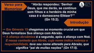 Verso para
Memorizar
Adventistas
Bragança -PA
#AvançaBragança
“Abrão respondeu: ‘Senhor
Deus, que me darás, se continuo
sem filhos e o herdeiro da minha
casa é o damasceno Eliézer?’”
(Gn 15:2).
➙ Em Gênesis 15 chegamos ao momento crucial em que
Deus formalizou Sua aliança com Abraão.
➙ A aliança abraâmica é a segunda, após a aliança com Noé.
É nesse contexto que Abrão, cujo nome indica nobreza e
respeitabilidade, teve seu nome alterado para Abraão, que
significa “pai de muitas nações” (Gn 17:5).
Introdução
 