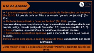 A fé de Abraão
➙ A primeira resposta de Deus à preocupação de Abrão sobre um herdeiro
(Gn 15:1-3) foi que ele teria um filho e este seria “gerado por [Abrão]” (Gn
15:4).
➙ Abrão foi tranquilizado e “creu no Senhor” (Gn 15:6), porque
compreendeu que o cumprimento da promessa divina não dependia da sua
própria justiça, mas da justiça de Deus (Gn 15:6; compare com Rm 4:5, 6).
➙ Deus preparou uma cerimônia de sacrifício para Abrão realizar.
➙ Basicamente, o sacrifício apontava para a morte de Cristo pelos nossos
pecados.
Somos salvos pela graça, o dom da justiça de Deus, simbolizado por esses
sacrifícios.
Como manter o foco e a esperança em Cristo? Podemos depender das nossas
obras?
Adventistas
Bragança -PA
#AvançaBragança
 