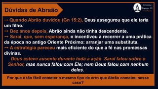 Dúvidas de Abraão
➙ Quando Abrão duvidou (Gn 15:2), Deus assegurou que ele teria
um filho.
➙ Dez anos depois, Abrão ainda não tinha descendente.
➙ Sarai, que, sem esperança, o incentivou a recorrer a uma prática
da época no antigo Oriente Próximo: arranjar uma substituta.
➙ A estratégia pareceu mais eficiente do que a fé nas promessas
divinas.
Deus esteve ausente durante toda a ação. Sarai falou sobre o
Senhor, mas nunca falou com Ele; nem Deus falou com nenhum
deles.
Por que é tão fácil cometer o mesmo tipo de erro que Abrão cometeu nesse
caso?
Adventistas
Bragança -PA
#AvançaBragança
 