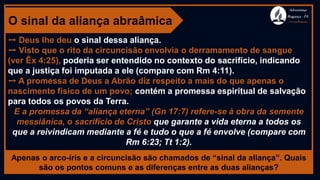 O sinal da aliança abraâmica
➙ Deus lhe deu o sinal dessa aliança.
➙ Visto que o rito da circuncisão envolvia o derramamento de sangue
(ver Êx 4:25), poderia ser entendido no contexto do sacrifício, indicando
que a justiça foi imputada a ele (compare com Rm 4:11).
➙ A promessa de Deus a Abrão diz respeito a mais do que apenas o
nascimento físico de um povo; contém a promessa espiritual de salvação
para todos os povos da Terra.
E a promessa da “aliança eterna” (Gn 17:7) refere-se à obra da semente
messiânica, o sacrifício de Cristo que garante a vida eterna a todos os
que a reivindicam mediante a fé e tudo o que a fé envolve (compare com
Rm 6:23; Tt 1:2).
Apenas o arco-íris e a circuncisão são chamados de “sinal da aliança”. Quais
são os pontos comuns e as diferenças entre as duas alianças?
Adventistas
Bragança -PA
#AvançaBragança
 