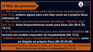 O filho da promessa
➙ Não está claro se Abraão sabia quem eram os estrangeiros
(Hb 13:2), embora agisse para com eles como se o próprio Deus
estivesse ali.
➙ Ele chamou uma dessas pessoas de Adonai, “Senhor meu”
(Gn 18:3), título frequentemente usado para Deus (Gn 20:4; Êx
15:17).
➙ O comportamento de Abraão para com visitantes celestiais se
tornaria um modelo inspirador de hospitalidade (Hb 13:2).
A Bíblia enfatiza que a hospitalidade é um dever religioso, como
se dirigido ao próprio Deus (Mt 25:35-40).
Essa aparição de Deus antecipava Cristo, que deixou o lar celestial e Se tornou
Servo humano para alcançar a humanidade (Fp 2:7, 8).
Adventistas
Bragança -PA
#AvançaBragança
 