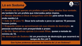 Ló em Sodoma
➙ Abraão não foi apenas um profeta a quem Deus revelou Sua vontade;
ele também foi um profeta que intercedeu pelos ímpios.
➙ Abraão desafiou a Deus e barganhou com Ele para salvar Sodoma,
onde residia Ló.
➙ Indo de 50 para 10, Deus teria salvado o povo se apenas 10 pessoas
fossem justas.
➙ Enquanto anjos se aproximavam em sua missão de destruição, as
pessoas sonhavam com prosperidade e prazer.
➙ No fim, Deus salvou apenas Ló e suas filhas, quase a metade do
mínimo de 10.
Na destruição de Sodoma há um prenúncio da destruição que ocorrerá no
tempo do fim (Jd 7).
Que lições podemos aprender da história de Ló em Sodoma?
Adventistas
Bragança -PA
#AvançaBragança
 