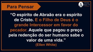 Para Pensar
Adventistas
Bragança -PA
#AvançaBragança
“O espírito de Abraão era o espírito
de Cristo. E o Filho de Deus é o
grande Intercessor em favor do
pecador. Aquele que pagou o preço
pela redenção do ser humano sabe o
valor de uma vida.”
(Ellen White)
 