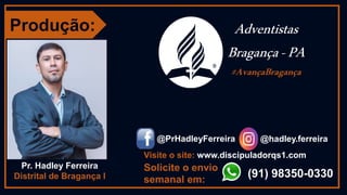 Produção:
Pr. Hadley Ferreira
Distrital de Bragança I
@hadley.ferreira
@PrHadleyFerreira
(91) 98350-0330
Solicite o envio
semanal em:
Adventistas
Bragança-PA
#AvançaBragança
Visite o site: www.discipuladorqs1.com
 