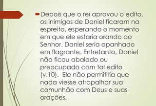 Depois que o rei aprovou o edito, 
os inimigos de Daniel ficaram na 
espreita, esperando o momento 
em que ele estaria orando ao 
Senhor. Daniel seria apanhado 
em flagrante. Entretanto, Daniel 
não ficou abalado ou 
preocupado com tal edito 
(v.10). Ele não permitiria que 
nada viesse atrapalhar sua 
comunhão com Deus e suas 
orações. 
 
