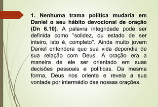 1. Nenhuma trama política mudaria em 
Daniel o seu hábito devocional de oração 
(Dn 6.10). A palavra integridade pode ser 
definida como "solidez, ou estado de ser 
inteiro, isto é, completo". Ainda muito jovem 
Daniel entendera que sua vida dependia de 
sua relação com Deus. A oração era a 
maneira de ele ser orientado em suas 
decisões pessoais e políticas. Da mesma 
forma, Deus nos orienta e revela a sua 
vontade por intermédio das nossas orações. 
 