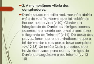 2. A momentânea vitória dos 
conspiradores. 
Daniel soube do edito real, mas não abriria 
mão da sua fé, mesmo que tal resistência 
lhe custasse a vida (v.10). Cientes da 
integridade de Daniel, os inimigos apenas 
esperaram o horário costumeiro para fazer 
o flagrante do "infrator" (v.11). De posse das 
provas, foram ao rei e reivindicaram que a 
lei dos medos e dos persas fosse cumprida 
(vv.12,13). Só então Dario percebeu que 
havia sido usado para que os inimigos de 
Daniel conseguissem o seu intento (vv.13- 
15) 
 