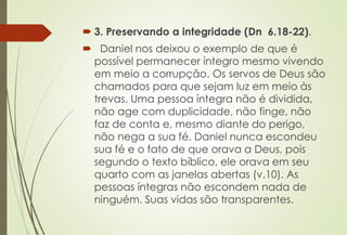  3. Preservando a integridade (Dn 6.18-22). 
 Daniel nos deixou o exemplo de que é 
possível permanecer íntegro mesmo vivendo 
em meio a corrupção. Os servos de Deus são 
chamados para que sejam luz em meio às 
trevas. Uma pessoa íntegra não é dividida, 
não age com duplicidade, não finge, não 
faz de conta e, mesmo diante do perigo, 
não nega a sua fé. Daniel nunca escondeu 
sua fé e o fato de que orava a Deus, pois 
segundo o texto bíblico, ele orava em seu 
quarto com as janelas abertas (v.10). As 
pessoas íntegras não escondem nada de 
ninguém. Suas vidas são transparentes. 
 