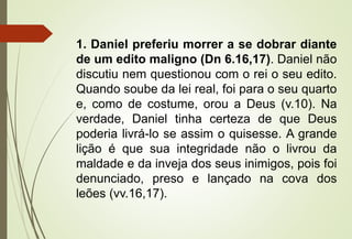 1. Daniel preferiu morrer a se dobrar diante 
de um edito maligno (Dn 6.16,17). Daniel não 
discutiu nem questionou com o rei o seu edito. 
Quando soube da lei real, foi para o seu quarto 
e, como de costume, orou a Deus (v.10). Na 
verdade, Daniel tinha certeza de que Deus 
poderia livrá-lo se assim o quisesse. A grande 
lição é que sua integridade não o livrou da 
maldade e da inveja dos seus inimigos, pois foi 
denunciado, preso e lançado na cova dos 
leões (vv.16,17). 
 