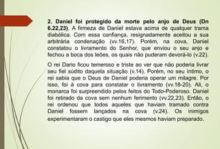 2. Daniel foi protegido da morte pelo anjo de Deus (Dn 
6.22,23). A firmeza de Daniel estava acima de qualquer trama 
diabólica. Com essa confiança, resignadamente aceitou a sua 
arbitrária condenação (vv.16,17). Porém, na cova, Daniel 
constatou o livramento do Senhor, que enviou o seu anjo e 
fechou a boca dos leões, os quais não puderam devorá-lo (v.22). 
O rei Dario ficou temeroso e triste ao ver que não poderia livrar 
seu fiel súdito daquela situação (v.14). Porém, no seu íntimo, o 
rei sabia que o Deus de Daniel poderia operar um milagre. Por 
isso, foi à cova para constatar o livramento (vv.18-20). Ali, o 
monarca foi surpreendido pelos feitos do Todo-Poderoso. Daniel 
foi retirado da cova sem nenhum ferimento (vv.22,23). Então, o 
rei ordenou que todos aqueles que haviam tramado contra 
Daniel fossem lançados na cova (v.24). Os inimigos 
experimentaram o castigo que eles mesmos haviam preparado. 
 