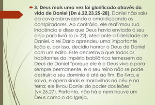  3. Deus mais uma vez foi glorificado através da 
vida de Daniel (Dn 6.22,23,25-28). Daniel não saiu 
da cova esbravejando e amaldiçoando os 
conspiradores. Ao contrário, ele reafirmou sua 
inocência e disse que Deus havia enviado o seu 
anjo para livrá-lo (v.22). Mediante a fidelidade de 
Daniel, o rei Dario aprendeu uma importante 
lição e, por isso, decidiu honrar o Deus de Daniel 
com um edito. Este decretava que todos os 
habitantes do império babilônico temessem ao 
Deus de Daniel "porque ele é o Deus vivo e para 
sempre permanente, e o seu reino não se pode 
destruir; o seu domínio é até ao fim. Ele livra, e 
salva, e opera sinais e maravilhas no céu e na 
terra; ele livrou Daniel do poder dos leões" 
(vv.26,27). Portanto, não há e nem houve um 
Deus como o da Igreja. 
 