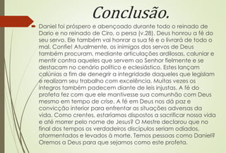 Conclusão. 
 Daniel foi próspero e abençoado durante todo o reinado de 
Dario e no reinado de Ciro, o persa (v.28). Deus honrou a fé do 
seu servo. Ele também vai honrar a sua fé e o livrará de todo o 
mal. Confie! Atualmente, os inimigos dos servos de Deus 
também procuram, mediante articulações ardilosas, caluniar e 
mentir contra aqueles que servem ao Senhor fielmente e se 
destacam no cenário político e eclesiástico. Estes lançam 
calúnias a fim de denegrir a integridade daqueles que legislam 
e realizam seu trabalho com excelência. Muitas vezes os 
íntegros também padecem diante de leis injustas. A fé do 
profeta fez com que ele mantivesse sua comunhão com Deus 
mesmo em tempo de crise. A fé em Deus nos dá paz e 
convicção interior para enfrentar as situações adversas da 
vida. Como crentes, estaríamos dispostos a sacrificar nossa vida 
e até morrer pelo nome de Jesus? O Mestre declarou que no 
final dos tempos os verdadeiros discípulos seriam odiados, 
atormentados e levados à morte. Temos pessoas como Daniel? 
Oremos a Deus para que sejamos como este profeta. 
 
