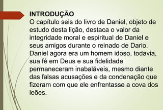INTRODUÇÃO 
O capítulo seis do livro de Daniel, objeto de 
estudo desta lição, destaca o valor da 
integridade moral e espiritual de Daniel e 
seus amigos durante o reinado de Dario. 
Daniel agora era um homem idoso, todavia, 
sua fé em Deus e sua fidelidade 
permaneceram inabaláveis, mesmo diante 
das falsas acusações e da condenação que 
fizeram com que ele enfrentasse a cova dos 
leões. 
 