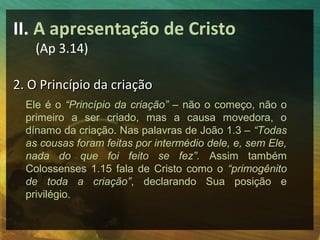 II. A apresentação de Cristo
    (Ap 3.14)

2. O Princípio da criação
  Ele é o “Princípio da criação” – não o começo, não o
  primeiro a ser criado, mas a causa movedora, o
  dínamo da criação. Nas palavras de João 1.3 – “Todas
  as cousas foram feitas por intermédio dele, e, sem Ele,
  nada do que foi feito se fez”. Assim também
  Colossenses 1.15 fala de Cristo como o “primogênito
  de toda a criação”, declarando Sua posição e
  privilégio.
 