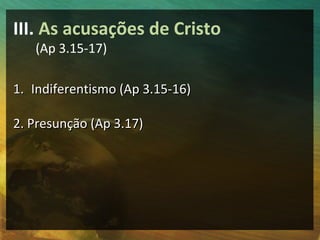 III. As acusações de Cristo
   (Ap 3.15-17)

1. Indiferentismo (Ap 3.15-16)

2. Presunção (Ap 3.17)
 