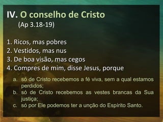 IV. O conselho de Cristo
   (Ap 3.18-19)

1. Ricos, mas pobres
2. Vestidos, mas nus
3. De boa visão, mas cegos
4. Compres de mim, disse Jesus, porque
  a. só de Cristo recebemos a fé viva, sem a qual estamos
     perdidos;
  b. só de Cristo recebemos as vestes brancas da Sua
     justiça;
  c. só por Ele podemos ter a unção do Espírito Santo.
 