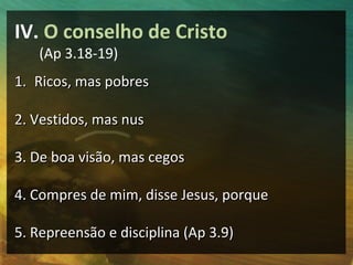 IV. O conselho de Cristo
   (Ap 3.18-19)
1. Ricos, mas pobres

2. Vestidos, mas nus

3. De boa visão, mas cegos

4. Compres de mim, disse Jesus, porque

5. Repreensão e disciplina (Ap 3.9)
 