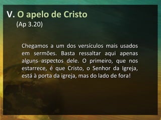V. O apelo de Cristo
  (Ap 3.20)


   Chegamos a um dos versículos mais usados
   em sermões. Basta ressaltar aqui apenas
   alguns aspectos dele. O primeiro, que nos
   estarrece, é que Cristo, o Senhor da Igreja,
   está à porta da igreja, mas do lado de fora!
 