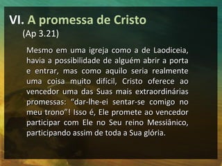 VI. A promessa de Cristo
  (Ap 3.21)
   Mesmo em uma igreja como a de Laodiceia,
   havia a possibilidade de alguém abrir a porta
   e entrar, mas como aquilo seria realmente
   uma coisa muito difícil, Cristo oferece ao
   vencedor uma das Suas mais extraordinárias
   promessas: “dar-lhe-ei sentar-se comigo no
   meu trono”! Isso é, Ele promete ao vencedor
   participar com Ele no Seu reino Messiânico,
   participando assim de toda a Sua glória.
 