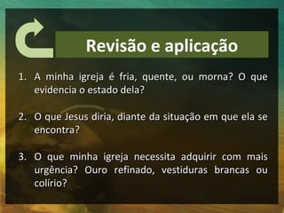 Revisão e aplicação
1. A minha igreja é fria, quente, ou morna? O que
   evidencia o estado dela?

2. O que Jesus diria, diante da situação em que ela se
   encontra?

3. O que minha igreja necessita adquirir com mais
   urgência? Ouro refinado, vestiduras brancas ou
   colírio?
 