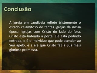 Conclusão
 A igreja em Laodiceia reflete tristemente o
 estado calamitoso de tantas igrejas da nossa
 época, igrejas com Cristo do lado de fora.
 Cristo está batendo à porta. Ele está pedindo
 entrada, e é o indivíduo que pode atender ao
 Seu apelo, é a ele que Cristo faz a Sua mais
 gloriosa promessa.
 