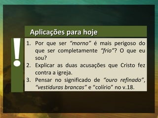 Aplicações para hoje
1. Por que ser “morno” é mais perigoso do
   que ser completamente “frio”? O que eu
   sou?
2. Explicar as duas acusações que Cristo fez
   contra a igreja.
3. Pensar no significado de “ouro refinado”,
   “vestiduras brancas” e “colírio” no v.18.
 