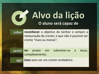 Alvo da lição
                 O aluno será capaz de

saber reconhecer o objetivo do Senhor e sempre a
       restauração do crente; e que não é possível ser
       crente “mais ou menos”;


sentir ter  prazer em       submeter-se       a   Jesus,
       completamente;
  agir lutar para ser um crente verdadeiro.
 