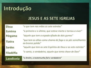 Introdução
                  JESUS E AS SETE IGREJAS
Éfeso        “o que tem nas mãos as sete estrelas”

Esmirna      “o primeiro e o último, que esteve morto e tornou a viver”

Pérgamo      “aquele que tem a espada afiada de dois gumes”
             ”que tem os olhos como chama de fogo e os pés semelhantes
Tiatira      ao bronze polido”
Sardes       “aquele que tem os sete Espíritos de Deus e as sete estrelas”
             “o santo, o verdadeiro, aquele que tema chave de Davi”
Filadélfia
Laodiceia    “o Amém, a testemunha fiel e verdadeira”
 
