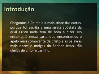 Introdução
  Chegamos à última e a mais triste das cartas,
  porque foi escrita a uma igreja apóstata da
  qual Cristo nada tem de bom a dizer. No
  entanto, é nesta carta que encontramos o
  apelo mais comovente de Cristo e as palavras
  mais doces e meigas do Senhor Jesus, tão
  cheias de amor e carinho.
 