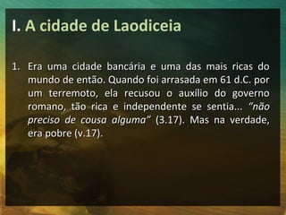 I. A cidade de Laodiceia

1. Era uma cidade bancária e uma das mais ricas do
   mundo de então. Quando foi arrasada em 61 d.C. por
   um terremoto, ela recusou o auxílio do governo
   romano, tão rica e independente se sentia... “não
   preciso de cousa alguma” (3.17). Mas na verdade,
   era pobre (v.17).
 