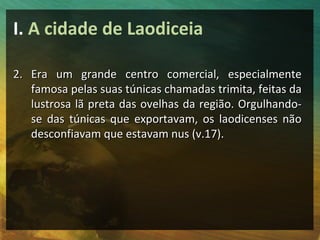 I. A cidade de Laodiceia

2. Era um grande centro comercial, especialmente
   famosa pelas suas túnicas chamadas trimita, feitas da
   lustrosa lã preta das ovelhas da região. Orgulhando-
   se das túnicas que exportavam, os laodicenses não
   desconfiavam que estavam nus (v.17).
 