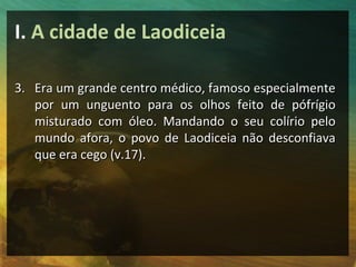I. A cidade de Laodiceia

3. Era um grande centro médico, famoso especialmente
   por um unguento para os olhos feito de pófrígio
   misturado com óleo. Mandando o seu colírio pelo
   mundo afora, o povo de Laodiceia não desconfiava
   que era cego (v.17).
 