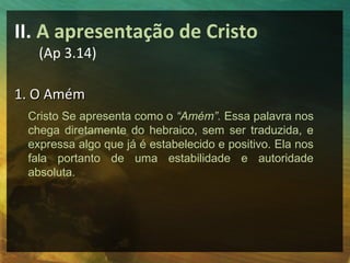 II. A apresentação de Cristo
   (Ap 3.14)

1. O Amém
 Cristo Se apresenta como o “Amém”. Essa palavra nos
 chega diretamente do hebraico, sem ser traduzida, e
 expressa algo que já é estabelecido e positivo. Ela nos
 fala portanto de uma estabilidade e autoridade
 absoluta.
 