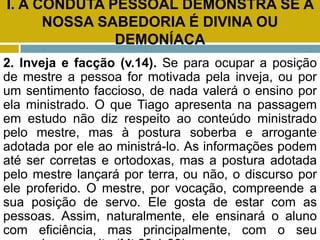 I. A CONDUTA PESSOAL DEMONSTRA SE A
NOSSA SABEDORIA É DIVINA OU
DEMONÍACA
2. Inveja e facção (v.14). Se para ocupar a posição
de mestre a pessoa for motivada pela inveja, ou por
um sentimento faccioso, de nada valerá o ensino por
ela ministrado. O que Tiago apresenta na passagem
em estudo não diz respeito ao conteúdo ministrado
pelo mestre, mas à postura soberba e arrogante
adotada por ele ao ministrá-lo. As informações podem
até ser corretas e ortodoxas, mas a postura adotada
pelo mestre lançará por terra, ou não, o discurso por
ele proferido. O mestre, por vocação, compreende a
sua posição de servo. Ele gosta de estar com as
pessoas. Assim, naturalmente, ele ensinará o aluno
com eficiência, mas principalmente, com o seu
 