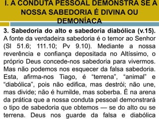 I. A CONDUTA PESSOAL DEMONSTRA SE A
NOSSA SABEDORIA É DIVINA OU
DEMONÍACA
3. Sabedoria do alto e sabedoria diabólica (v.15).
A fonte da verdadeira sabedoria é o temor ao Senhor
(Sl 51.6; 111.10; Pv 9.10). Mediante a nossa
reverência e confiança depositada no Altíssimo, o
próprio Deus concede-nos sabedoria para vivermos.
Mas não podemos nos esquecer da falsa sabedoria.
Esta, afirma-nos Tiago, é “terrena”, “animal” e
“diabólica”, pois não edifica, mas destrói; não une,
mas divide; não é humilde, mas soberba. É na arena
da prática que a nossa conduta pessoal demonstrará
o tipo de sabedoria que obtemos — se do alto ou se
terrena. Deus nos guarde da falsa e diabólica
 