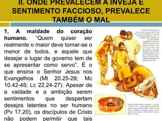 II. ONDE PREVALECEM A INVEJA E
SENTIMENTO FACCIOSO, PREVALECE
TAMBÉM O MAL
1. A maldade do coração
humano. “Quem quiser ser
realmente o maior deve tornar-se o
menor de todos, e aquele que
desejar o lugar de governo tem de
se apresentar como servo”. É o
que ensina o Senhor Jesus nos
Evangelhos (Mt 20.25-28; Mc
10.42-45; Lc 22.24-27). Apesar de
a vaidade e a ambição serem
sentimentos que despertam
desejos latentes no ser humano
(Pv 17.20), os discípulos de Cristo
não podem permitir que tais
 