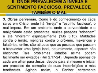 II. ONDE PREVALECEM A INVEJA E
SENTIMENTO FACCIOSO, PREVALECE
TAMBÉM O MAL
3. Obras perversas. Como é do conhecimento de cada
salvo em Cristo, onde há “inveja” e “espírito faccioso”, o
mal impera. Em um ambiente onde a perversidade e a
malignidade estão presentes, muitas pessoas “adoecem”
e até “morrem” espiritualmente (1Jo 3.15). Maldades
contra o irmão, mentiras contra o próximo, mexericos e
falatórios, enfim, são atitudes que as pessoas que passam
a frequentar uma igreja local, naturalmente, esperam não
encontrar. Tais problemas listados acima podem
facilmente ser evitados (Rm 2.17-24). Depende apenas de
cada um olhar para Jesus, depois para si mesmo e iniciar
um processo de correção de suas imperfeições e más
tendências. Agindo assim, o Senhor certamente
 