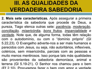 III. AS QUALIDADES DA
VERDADEIRA SABEDORIA
2. Mais sete características. Após assegurar a primeira
característica da sabedoria que procede de Deus, a
pureza, Tiago elenca outras sete: paciência, moderação,
conciliação, misericórdia, bons frutos, imparcialidade e
verdade. Note que, de alguma forma, todas têm relação
com o autodomínio, ou com o “domínio próprio” (Gl
5.22,23). O Evangelho adverte-nos a ser mais humanos e
parecidos com Jesus, ou seja, não autoritários, inflexíveis,
coléricos, sem misericórdia, parciais com as pessoas e
muito menos mentirosos. Isso porque tais más qualidades
são provenientes da sabedoria demoníaca, animal e
terrena (Gl 5.19-21). O Senhor nos chamou para o bem
 