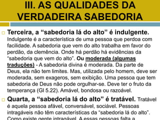 III. AS QUALIDADES DA
VERDADEIRA SABEDORIA
 Terceira, a “sabedoria lá do alto” é indulgente.
Indulgente é a característica de uma pessoa que perdoa com
facilidade. A sabedoria que vem do alto trabalha em favor do
perdão, da clemência. Onde há perdão há evidências da
“sabedoria que vem do alto”. Ou moderada (algumas
traduções) - A sabedoria divina é moderada. Da parte de
Deus, ela não tem limites. Mas, utilizada pelo homem, deve ser
moderada, sem exageros, sem exibição. Uma pessoa que tem
sabedoria de Deus não pode orgulhar-se. Deve ter o fruto da
temperança (Gl 5.22). Amável, bondosa ou razoável.
 Quarta, a “sabedoria lá do alto” é tratável. Tratável
é aquela pessoa afável, conversável, sociável. Pessoas
intragáveis não têm características da “sabedoria lá do alto”.
 