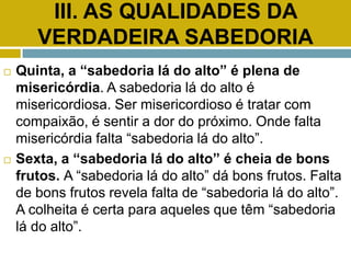 III. AS QUALIDADES DA
VERDADEIRA SABEDORIA
 Quinta, a “sabedoria lá do alto” é plena de
misericórdia. A sabedoria lá do alto é
misericordiosa. Ser misericordioso é tratar com
compaixão, é sentir a dor do próximo. Onde falta
misericórdia falta “sabedoria lá do alto”.
 Sexta, a “sabedoria lá do alto” é cheia de bons
frutos. A “sabedoria lá do alto” dá bons frutos. Falta
de bons frutos revela falta de “sabedoria lá do alto”.
A colheita é certa para aqueles que têm “sabedoria
lá do alto”.
 