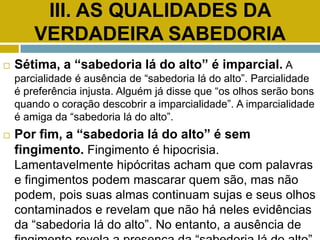 III. AS QUALIDADES DA
VERDADEIRA SABEDORIA
 Sétima, a “sabedoria lá do alto” é imparcial. A
parcialidade é ausência de “sabedoria lá do alto”. Parcialidade
é preferência injusta. Alguém já disse que “os olhos serão bons
quando o coração descobrir a imparcialidade”. A imparcialidade
é amiga da “sabedoria lá do alto”.
 Por fim, a “sabedoria lá do alto” é sem
fingimento. Fingimento é hipocrisia.
Lamentavelmente hipócritas acham que com palavras
e fingimentos podem mascarar quem são, mas não
podem, pois suas almas continuam sujas e seus olhos
contaminados e revelam que não há neles evidências
da “sabedoria lá do alto”. No entanto, a ausência de
 