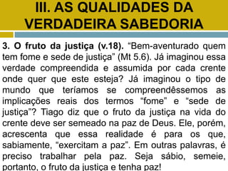 III. AS QUALIDADES DA
VERDADEIRA SABEDORIA
3. O fruto da justiça (v.18). “Bem-aventurado quem
tem fome e sede de justiça” (Mt 5.6). Já imaginou essa
verdade compreendida e assumida por cada crente
onde quer que este esteja? Já imaginou o tipo de
mundo que teríamos se compreendêssemos as
implicações reais dos termos “fome” e “sede de
justiça”? Tiago diz que o fruto da justiça na vida do
crente deve ser semeado na paz de Deus. Ele, porém,
acrescenta que essa realidade é para os que,
sabiamente, “exercitam a paz”. Em outras palavras, é
preciso trabalhar pela paz. Seja sábio, semeie,
portanto, o fruto da justiça e tenha paz!
 