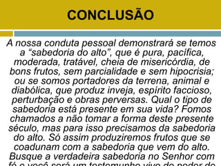 CONCLUSÃO
A nossa conduta pessoal demonstrará se temos
a “sabedoria do alto”, que é pura, pacífica,
moderada, tratável, cheia de misericórdia, de
bons frutos, sem parcialidade e sem hipocrisia;
ou se somos portadores da terrena, animal e
diabólica, que produz inveja, espírito faccioso,
perturbação e obras perversas. Qual o tipo de
sabedoria está presente em sua vida? Fomos
chamados a não tomar a forma deste presente
século, mas para isso precisamos da sabedoria
do alto. Só assim produziremos frutos que se
coadunam com a sabedoria que vem do alto.
Busque a verdadeira sabedoria no Senhor com
 