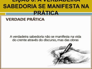 LIÇÃO 8: A VERDADEIRA
SABEDORIA SE MANIFESTA NA
PRÁTICA
VERDADE PRÁTICA
 