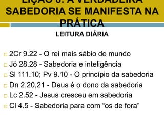LIÇÃO 8: A VERDADEIRA
SABEDORIA SE MANIFESTA NA
PRÁTICA
LEITURA DIÁRIA
 2Cr 9.22 - O rei mais sábio do mundo
 Jó 28.28 - Sabedoria e inteligência
 Sl 111.10; Pv 9.10 - O princípio da sabedoria
 Dn 2.20,21 - Deus é o dono da sabedoria
 Lc 2.52 - Jesus cresceu em sabedoria
 Cl 4.5 - Sabedoria para com “os de fora”
 