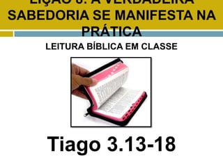 LIÇÃO 8: A VERDADEIRA
SABEDORIA SE MANIFESTA NA
PRÁTICA
LEITURA BÍBLICA EM CLASSE
Tiago 3.13-18
 