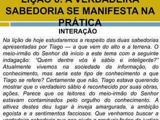 LIÇÃO 8: A VERDADEIRA
SABEDORIA SE MANIFESTA NA
PRÁTICA
INTERAÇÃO
Na lição de hoje estudaremos a respeito das duas sabedorias
apresentadas por Tiago — a que vem do alto e a terrena. O
meio-irmão do Senhor dá início a este tema com a seguinte
indagação: “Quem dentre vós é sábio e inteligente?”
Atualmente vivemos na sociedade da informação, do
conhecimento, mas seria este tipo de conhecimento a que
Tiago se refere? Certamente que não. Tiago estava querendo
mostrar que o verdadeiro sábio é reconhecido por suas obras,
ações. Parece que os leitores do meio-irmão do Senhor
estavam contaminados pelo orgulho do conhecimento. A
altivez destes deu lugar à inveja amargurada, a ambição
egoísta e a sentimentos facciosos. Que venhamos buscar a
 