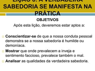 LIÇÃO 8: A VERDADEIRA
SABEDORIA SE MANIFESTA NA
PRÁTICA
OBJETIVOS
Após esta lição, deveremos estar aptos a:
 Conscientizar-se de que a nossa conduta pessoal
demonstra se a nossa sabedoria é humilde ou
demoníaca.
 Mostrar que onde prevalecem a inveja e
sentimento faccioso, prevalece também o mal.
 Analisar as qualidades da verdadeira sabedoria.
 