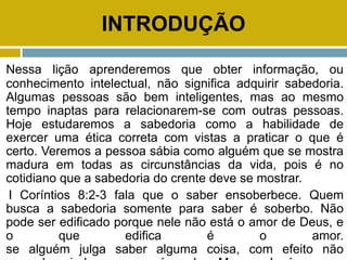INTRODUÇÃO
Nessa lição aprenderemos que obter informação, ou
conhecimento intelectual, não significa adquirir sabedoria.
Algumas pessoas são bem inteligentes, mas ao mesmo
tempo inaptas para relacionarem-se com outras pessoas.
Hoje estudaremos a sabedoria como a habilidade de
exercer uma ética correta com vistas a praticar o que é
certo. Veremos a pessoa sábia como alguém que se mostra
madura em todas as circunstâncias da vida, pois é no
cotidiano que a sabedoria do crente deve se mostrar.
I Coríntios 8:2-3 fala que o saber ensoberbece. Quem
busca a sabedoria somente para saber é soberbo. Não
pode ser edificado porque nele não está o amor de Deus, e
o que edifica é o amor.
se alguém julga saber alguma coisa, com efeito não
 